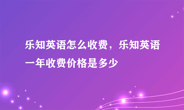 乐知英语怎么收费，乐知英语一年收费价格是多少