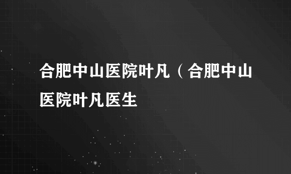 合肥中山医院叶凡（合肥中山医院叶凡医生