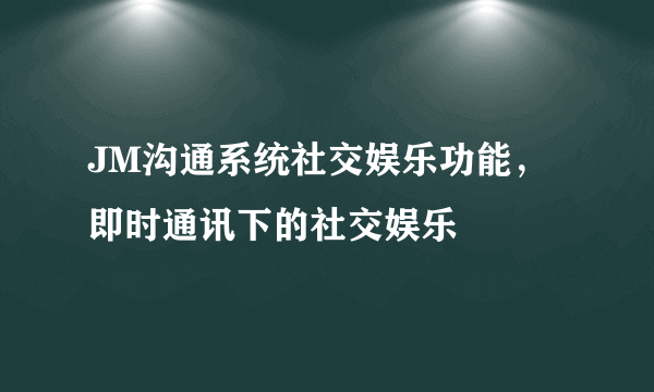 JM沟通系统社交娱乐功能，即时通讯下的社交娱乐