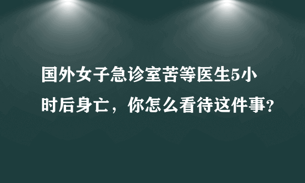 国外女子急诊室苦等医生5小时后身亡，你怎么看待这件事？