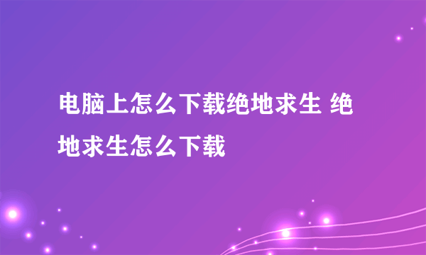 电脑上怎么下载绝地求生 绝地求生怎么下载