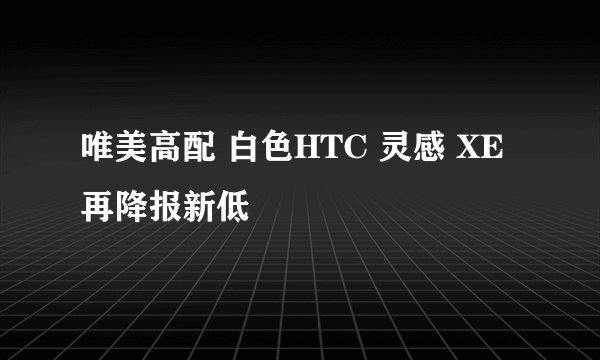 唯美高配 白色HTC 灵感 XE再降报新低