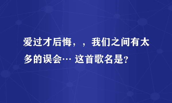 爱过才后悔，，我们之间有太多的误会… 这首歌名是？