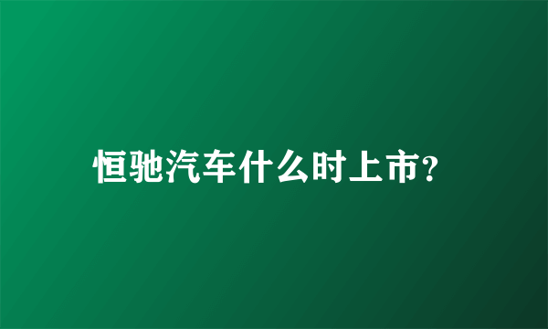 恒驰汽车什么时上市？