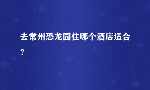 去常州恐龙园住哪个酒店适合？