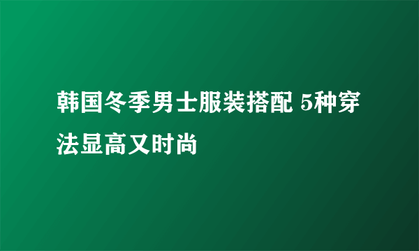 韩国冬季男士服装搭配 5种穿法显高又时尚