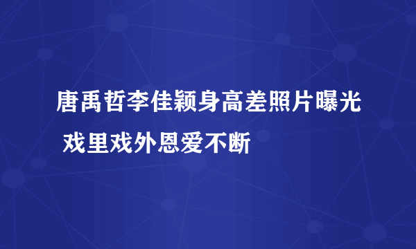 唐禹哲李佳颖身高差照片曝光 戏里戏外恩爱不断