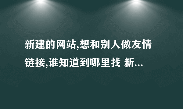 新建的网站,想和别人做友情链接,谁知道到哪里找 新建的网站,想和别人做友情链接,谁知道到哪%