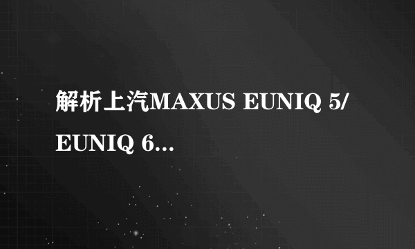 解析上汽MAXUS EUNIQ 5/EUNIQ 6，最低16.58万起售，怎么选？