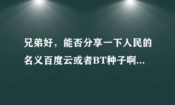 兄弟好，能否分享一下人民的名义百度云或者BT种子啊，好多都屏蔽了，最好是小格式一点的，谢谢了