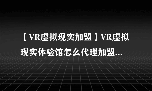 【VR虚拟现实加盟】VR虚拟现实体验馆怎么代理加盟? 哪个比较好