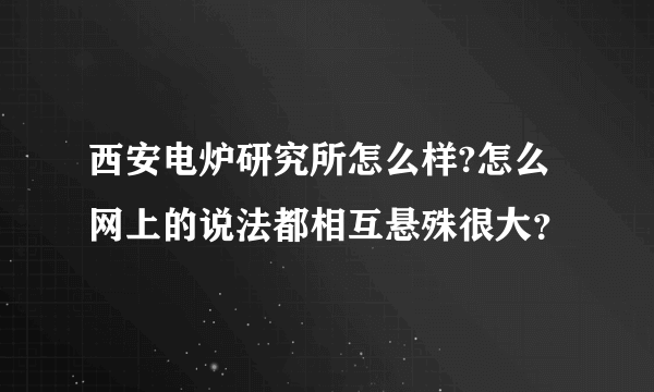 西安电炉研究所怎么样?怎么网上的说法都相互悬殊很大？