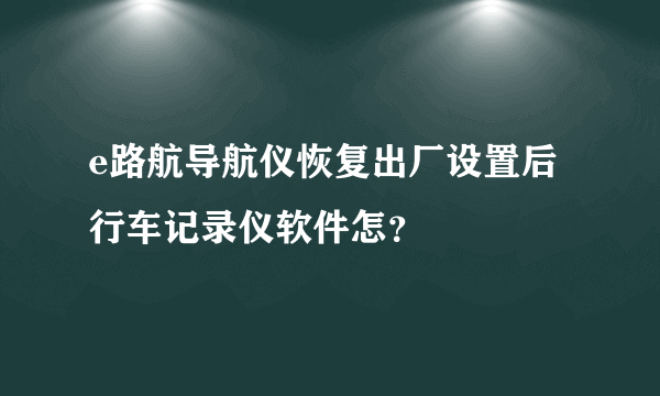 e路航导航仪恢复出厂设置后行车记录仪软件怎？