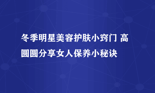 冬季明星美容护肤小窍门 高圆圆分享女人保养小秘诀