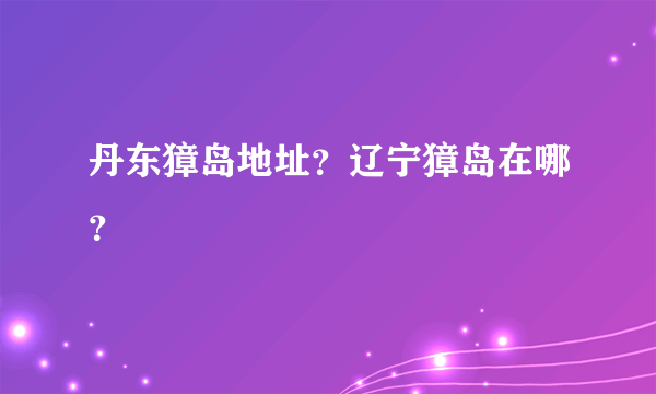 丹东獐岛地址？辽宁獐岛在哪？