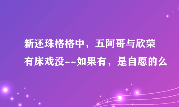 新还珠格格中，五阿哥与欣荣有床戏没~~如果有，是自愿的么