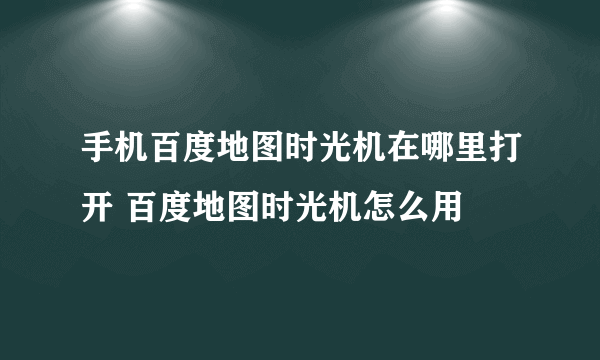 手机百度地图时光机在哪里打开 百度地图时光机怎么用