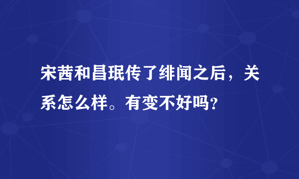 宋茜和昌珉传了绯闻之后，关系怎么样。有变不好吗？