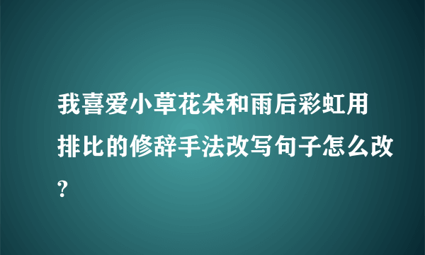 我喜爱小草花朵和雨后彩虹用排比的修辞手法改写句子怎么改?