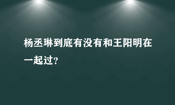 杨丞琳到底有没有和王阳明在一起过？