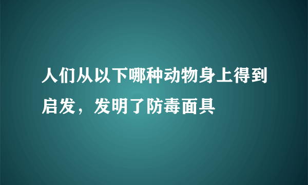 人们从以下哪种动物身上得到启发，发明了防毒面具