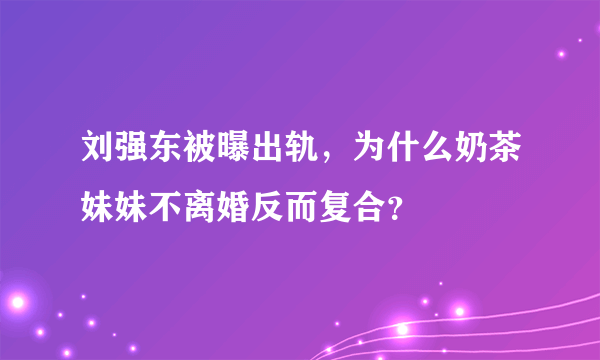 刘强东被曝出轨，为什么奶茶妹妹不离婚反而复合？