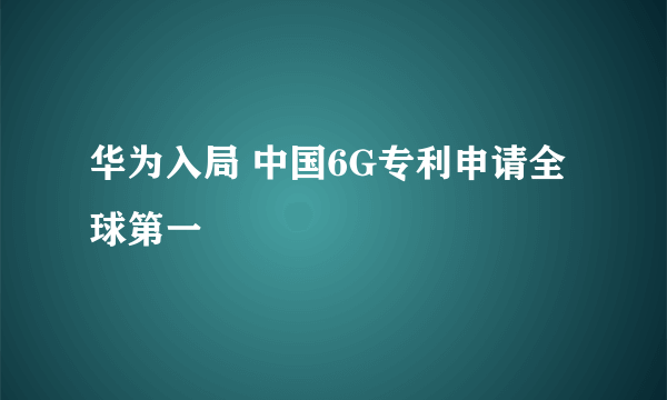 华为入局 中国6G专利申请全球第一