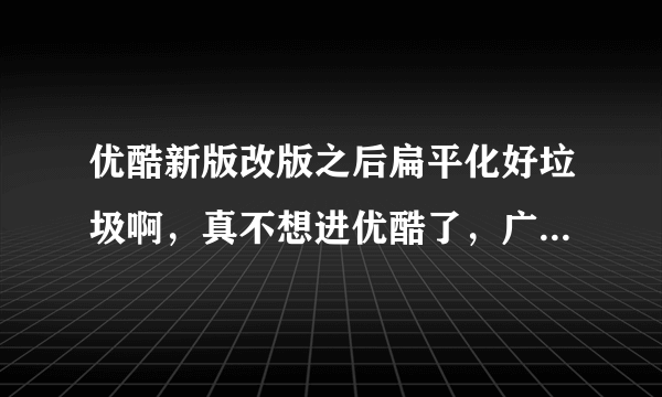 优酷新版改版之后扁平化好垃圾啊，真不想进优酷了，广告还多，谁知道他们真么想的