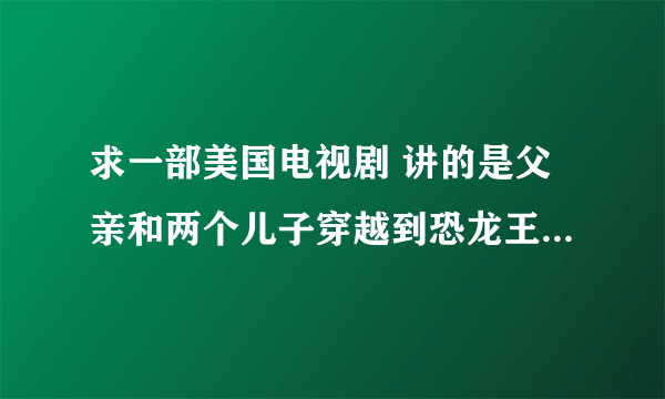 求一部美国电视剧 讲的是父亲和两个儿子穿越到恐龙王国，后来要救一只小恐龙回到现实世界