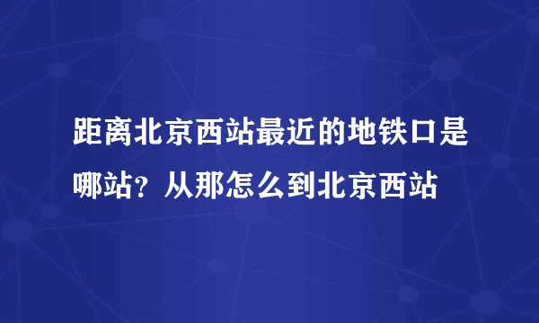 距离北京西站最近的地铁口是哪站？从那怎么到北京西站