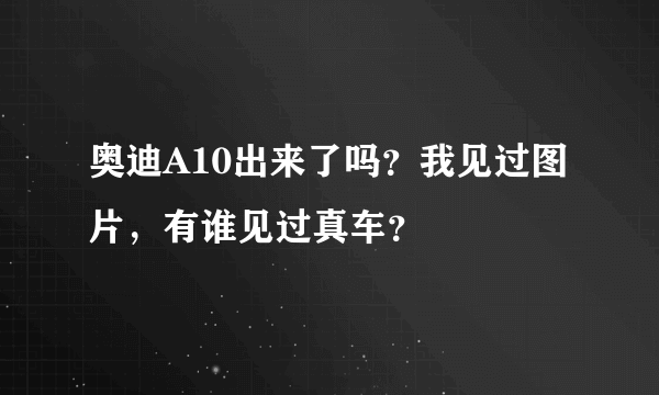 奥迪A10出来了吗？我见过图片，有谁见过真车？