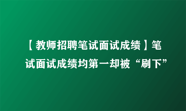 【教师招聘笔试面试成绩】笔试面试成绩均第一却被“刷下”