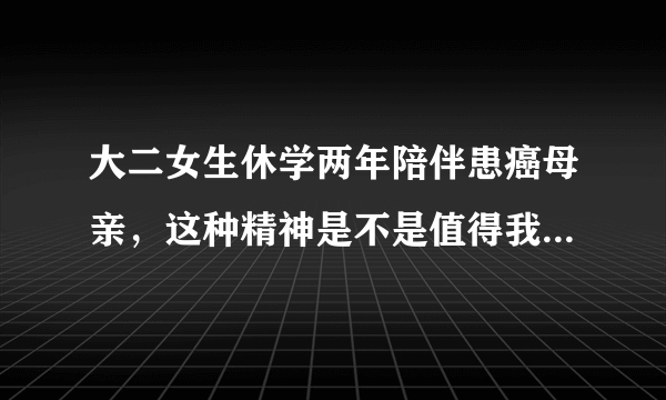 大二女生休学两年陪伴患癌母亲，这种精神是不是值得我们每个人学习？