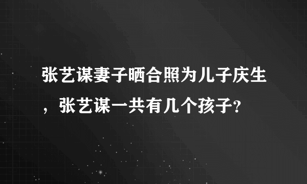 张艺谋妻子晒合照为儿子庆生，张艺谋一共有几个孩子？