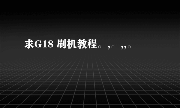 求G18 刷机教程。,。,,。