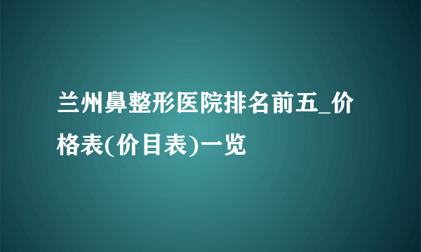 兰州鼻整形医院排名前五_价格表(价目表)一览