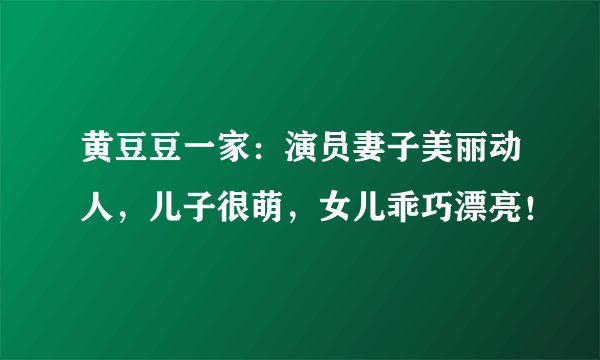 黄豆豆一家：演员妻子美丽动人，儿子很萌，女儿乖巧漂亮！