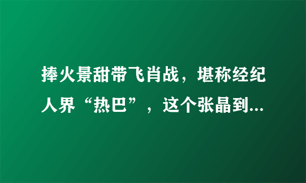 捧火景甜带飞肖战，堪称经纪人界“热巴”，这个张晶到底啥来头？