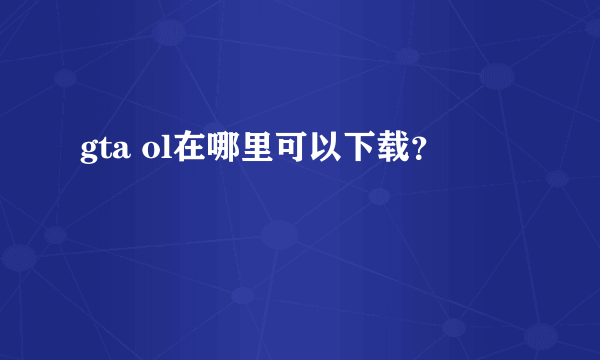 gta ol在哪里可以下载？