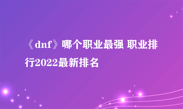 《dnf》哪个职业最强 职业排行2022最新排名