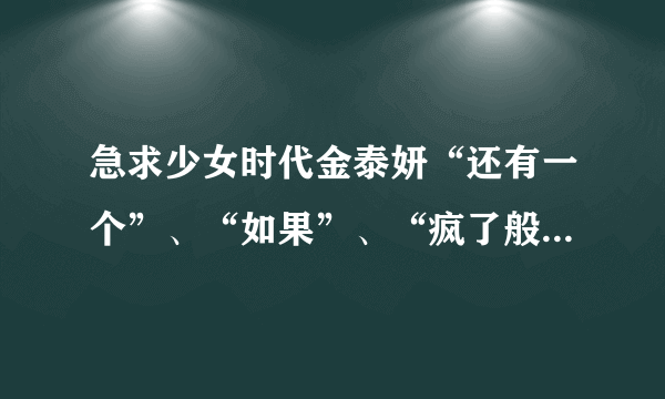 急求少女时代金泰妍“还有一个”、“如果”、“疯了般想你”这三首的音译，谢谢？