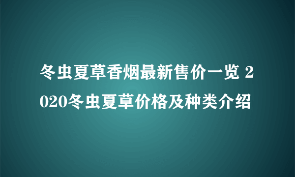 冬虫夏草香烟最新售价一览 2020冬虫夏草价格及种类介绍