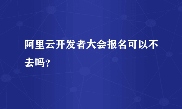 阿里云开发者大会报名可以不去吗？