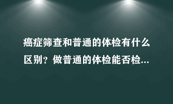 癌症筛查和普通的体检有什么区别？做普通的体检能否检查出癌症？