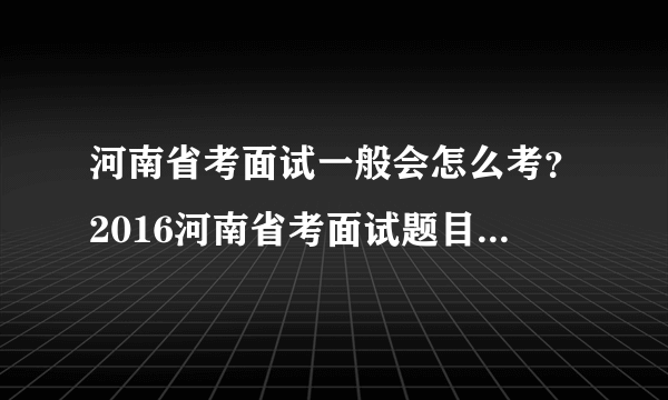 河南省考面试一般会怎么考？2016河南省考面试题目会怎么出？