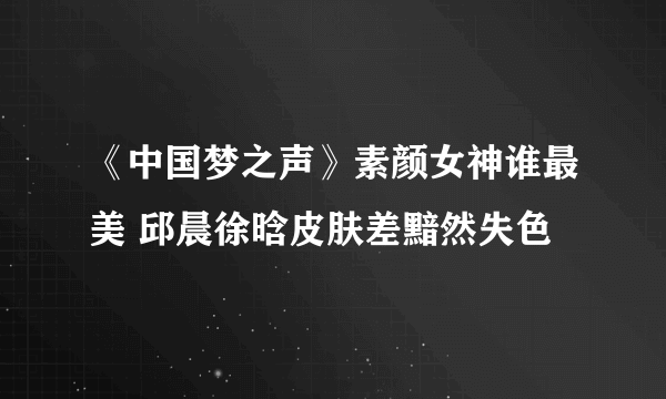 《中国梦之声》素颜女神谁最美 邱晨徐晗皮肤差黯然失色