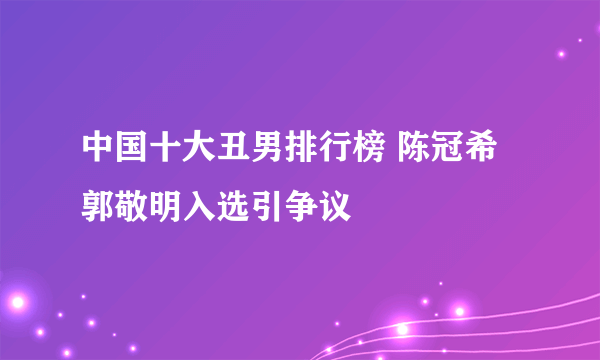 中国十大丑男排行榜 陈冠希郭敬明入选引争议