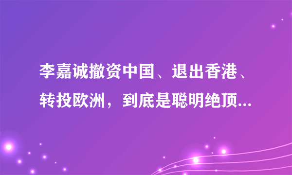 李嘉诚撤资中国、退出香港、转投欧洲，到底是聪明绝顶还是愚蠢之极？