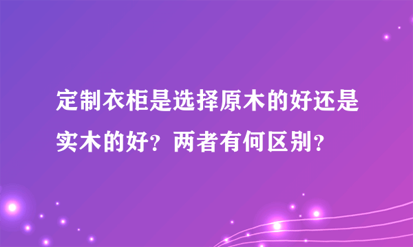 定制衣柜是选择原木的好还是实木的好？两者有何区别？