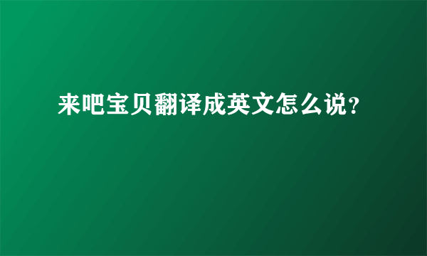 来吧宝贝翻译成英文怎么说？